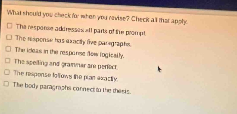 what should you check for when you revise? check all that apply. the response addresses all parts of the prompt. the response has exactly five paragraphs. the ideas in the response flow logically. the spelling and grammar are perfect. the response follows the plan exactly. the body paragraphs connect to the thesis.