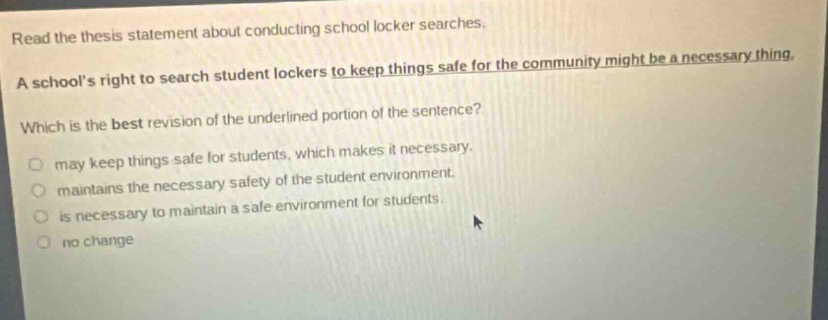 read the thesis statement about conducting school locker searches. a schools right to search student lockers to keep things safe for the community might be a necessary thing. which is the best revision of the underlined portion of the sentence? may keep things safe for students, which makes it necessary. maintains the necessary safety of the student environment. is necessary to maintain a safe environment for students. no change