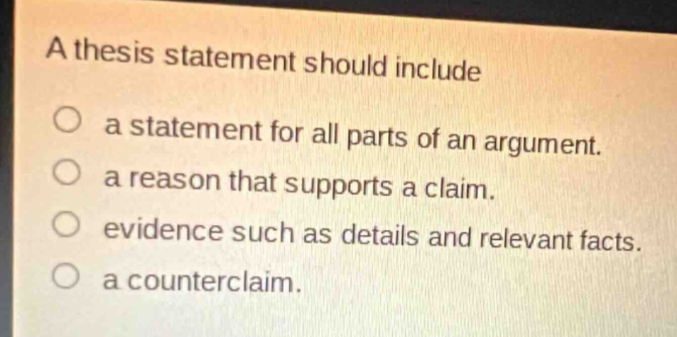 a thesis statement should include\na statement for all parts of an argument.\na reason that supports a claim.\nevidence such as details and relevant facts.\na counterclaim.