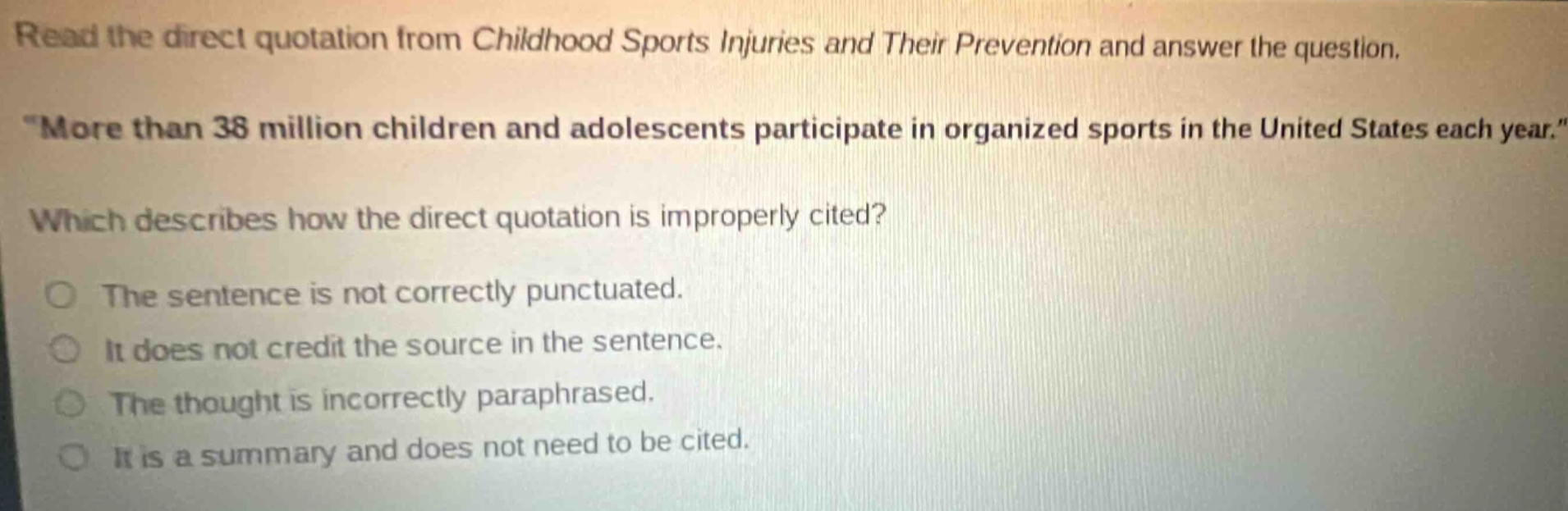 read the direct quotation from childhood sports injuries and their prevention and answer the question. \more than 38 million children and adolescents participate in organized sports in the united states each year.\ which describes how the direct quotation is improperly cited? the sentence is not correctly punctuated. it does not credit the source in the sentence. the thought is incorrectly paraphrased. it is a summary and does not need to be cited.