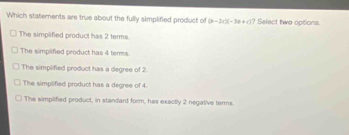 which statements are true about the fully simplified product of (b - 2c)(-3b + c)? select two options. the simplified product has 2 terms. the simplified product has 4 terms. the simplified product has a degree of 2. the simplified product has a degree of 4. the simplified product, in standard form, has exactly 2 negative terms.