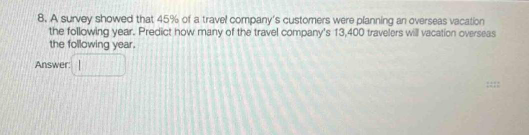 8. a survey showed that 45% of a travel company’s customers were planning an overseas vacation the following year. predict how many of the travel company’s 13,400 travelers will vacation overseas the following year. answer: