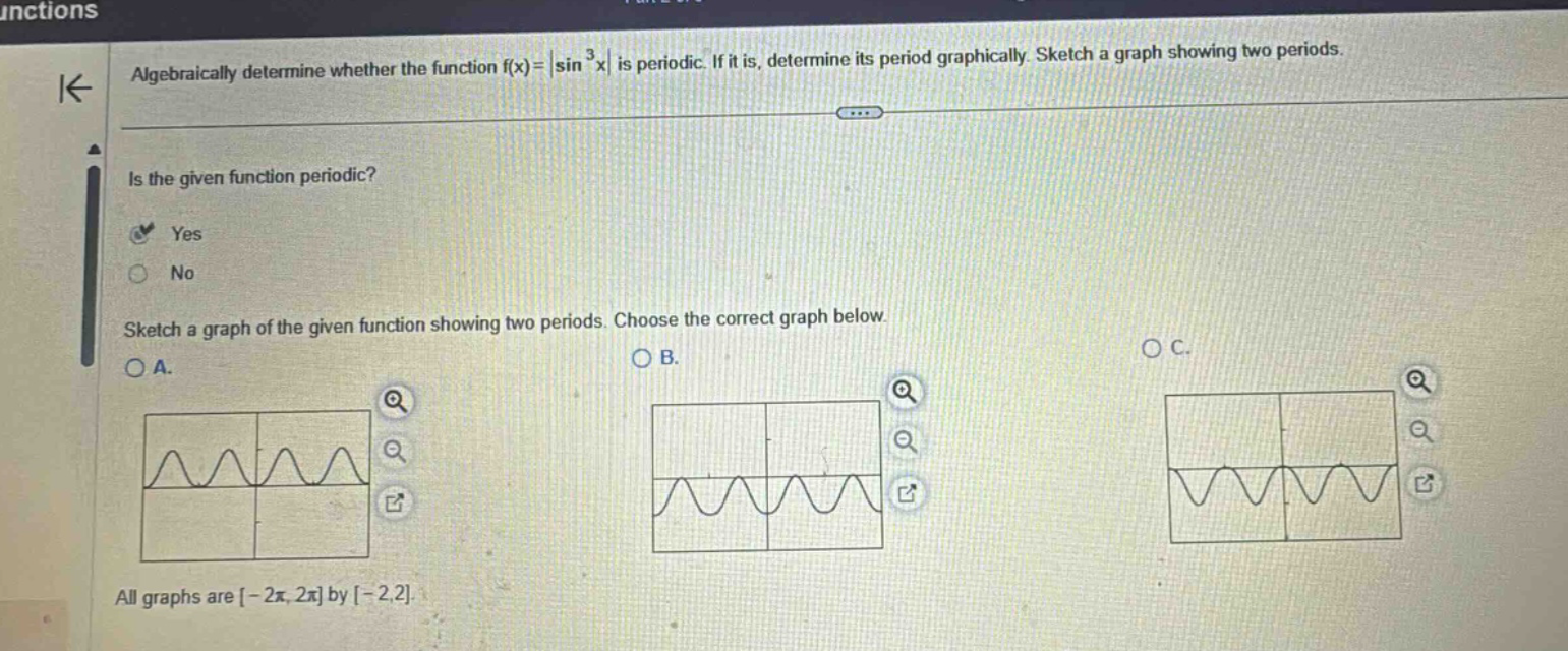 algebraically determine whether the function f(x)=|sin³x| is periodic. if it is, determine its period graphically. sketch a graph showing two periods. is the given function periodic? yes no sketch a graph of the given function showing two periods. choose the correct graph below. a. b. c. all graphs are -2π, 2π by -2,2.