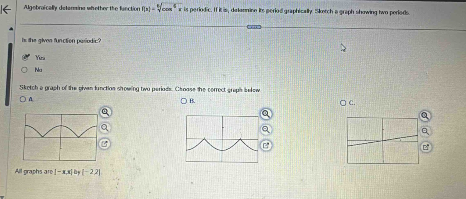 algebraically determine whether the function f(x)=6√cos⁶x is periodic. if it is, determine its period graphically. sketch a graph showing two periods. is the given function periodic? yes no sketch a graph of the given function showing two periods. choose the correct graph below. a. b. c. all graphs are -π,π by -2,2.