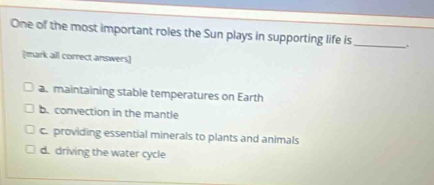 one of the most important roles the sun plays in supporting life is _. mark all correct answers a. maintaining stable temperatures on earth b. convection in the mantle c. providing essential minerals to plants and animals d. driving the water cycle