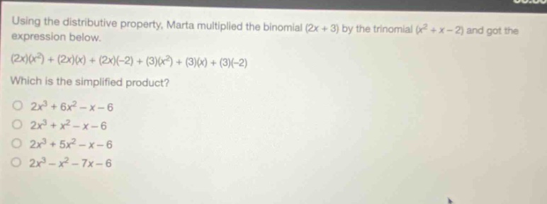 using the distributive property, marta multiplied the binomial (2x + 3) by the trinomial (x² + x - 2) and got the expression below. (2x)(x²)+(2x)(x)+(2x)(-2)+(3)(x²)+(3)(x)+(3)(-2) which is the simplified product? 2x³ + 6x² - x - 6 2x³ + x² - x - 6 2x³ + 5x² - x - 6 2x³ - x² - 7x - 6