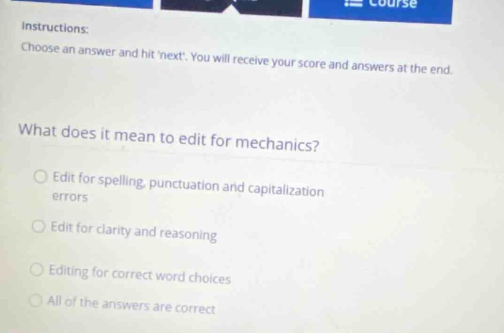 instructions: choose an answer and hit next. you will receive your score and answers at the end. what does it mean to edit for mechanics? edit for spelling, punctuation and capitalization errors edit for clarity and reasoning editing for correct word choices all of the answers are correct