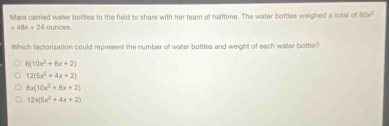 mara carried water bottles to the field to share with her team at halftime. the water bottles weighed a total of 60x² + 48x + 24 ounces. which factorization could represent the number of water bottles and weight of each water bottle? 6(10x² + 8x + 2) 12(5x² + 4x + 2) 6x(10x² + 8x + 2) 12x(5x² + 4x + 2)