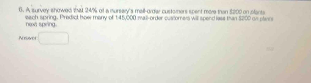 6. a survey showed that 24% of a nurserys mail - order customers spent more than $200 on plants each spring. predict how many of 145,000 mail - order customers will spend less than $200 on plants next spring. answer