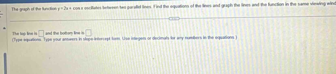 the graph of the function y = 2x+ cos x oscillates between two parallel lines. find the equations of the lines and graph the lines and the function in the same viewing wind the top line is and the bottom line is (type equations. type your answers in slope - intercept form. use integers or decimals for any numbers in the equations )