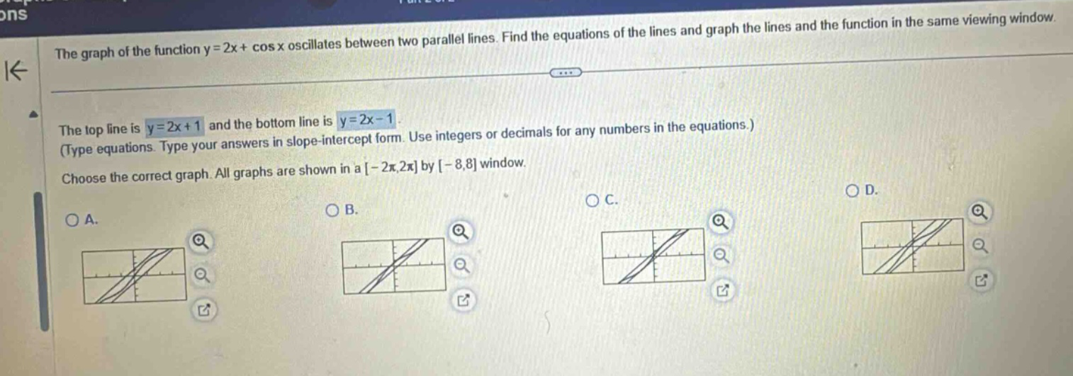the graph of the function y = 2x + cos x oscillates between two parallel lines. find the equations of the lines and graph the lines and the function in the same viewing window. the top line is y = 2x + 1 and the bottom line is y = 2x - 1. (type equations. type your answers in slope - intercept form. use integers or decimals for any numbers in the equations.) choose the correct graph. all graphs are shown in a -2π,2π by -8,8 window.