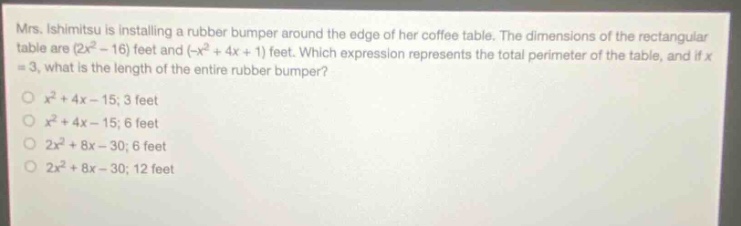 mrs. ishimitsu is installing a rubber bumper around the edge of her coffee table. the dimensions of the rectangular table are (2x² - 16) feet and (-x² + 4x + 1) feet. which expression represents the total perimeter of the table, and if x = 3, what is the length of the entire rubber bumper?\no x² + 4x - 15; 3 feet\no x² + 4x - 15; 6 feet\no 2x² + 8x - 30; 6 feet\no 2x² + 8x - 30; 12 feet