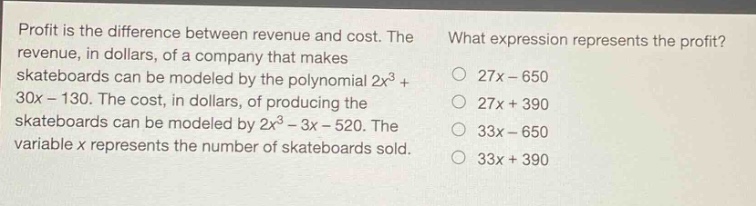 profit is the difference between revenue and cost. the revenue, in dollars, of a company that makes skateboards can be modeled by the polynomial 2x³ + 30x - 130. the cost, in dollars, of producing the skateboards can be modeled by 2x³ - 3x - 520. the variable x represents the number of skateboards sold. what expression represents the profit? 27x - 650 27x + 390 33x - 650 33x + 390
