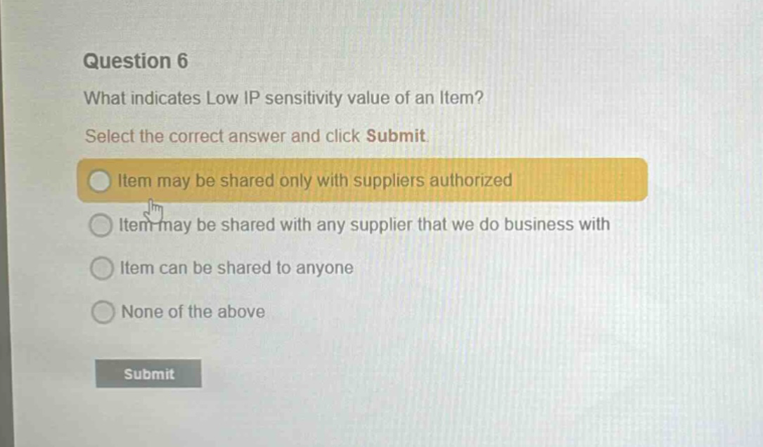 question 6\nwhat indicates low ip sensitivity value of an item?\nselect the correct answer and click submit\nitem may be shared only with suppliers authorized\nitem may be shared with any supplier that we do business with\nitem can be shared to anyone\nnone of the above\nsubmit