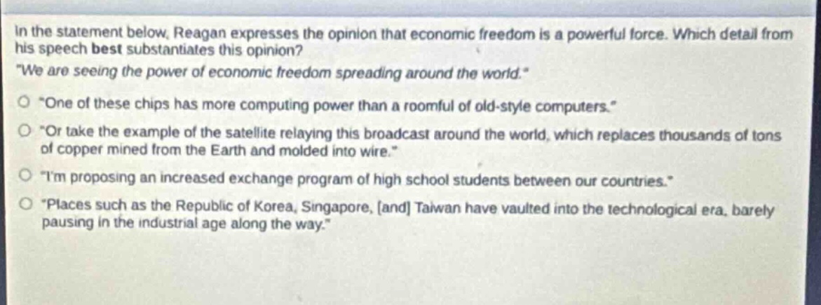 in the statement below, reagan expresses the opinion that economic freedom is a powerful force. which detail from his speech best substantiates this opinion? \we are seeing the power of economic freedom spreading around the world.\ \one of these chips has more computing power than a roomful of old - style computers.\ \or take the example of the satellite relaying this broadcast around the world, which replaces thousands of tons of copper mined from the earth and molded into wire.\ \im proposing an increased exchange program of high school students between our countries.\ \places such as the republic of korea, singapore, and taiwan have vaulted into the technological era, barely pausing in the industrial age along the way.\