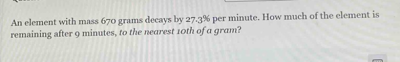 an element with mass 670 grams decays by 27.3% per minute. how much of the element is remaining after 9 minutes, to the nearest 10th of a gram?
