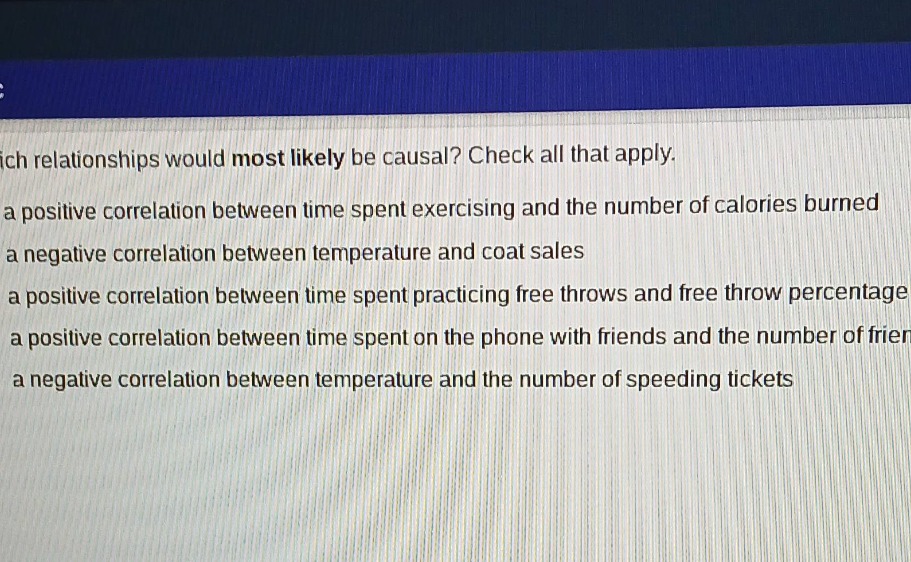which relationships would most likely be causal? check all that apply. a positive correlation between time spent exercising and the number of calories burned a negative correlation between temperature and coat sales a positive correlation between time spent practicing free throws and free throw percentage a positive correlation between time spent on the phone with friends and the number of friends a negative correlation between temperature and the number of speeding tickets