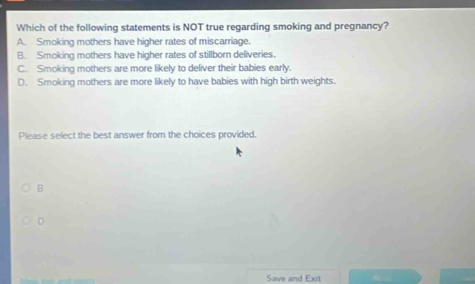 which of the following statements is not true regarding smoking and pregnancy? a. smoking mothers have higher rates of miscarriage. b. smoking mothers have higher rates of stillborn deliveries. c. smoking mothers are more likely to deliver their babies early. d. smoking mothers are more likely to have babies with high birth weights. please select the best answer from the choices provided.