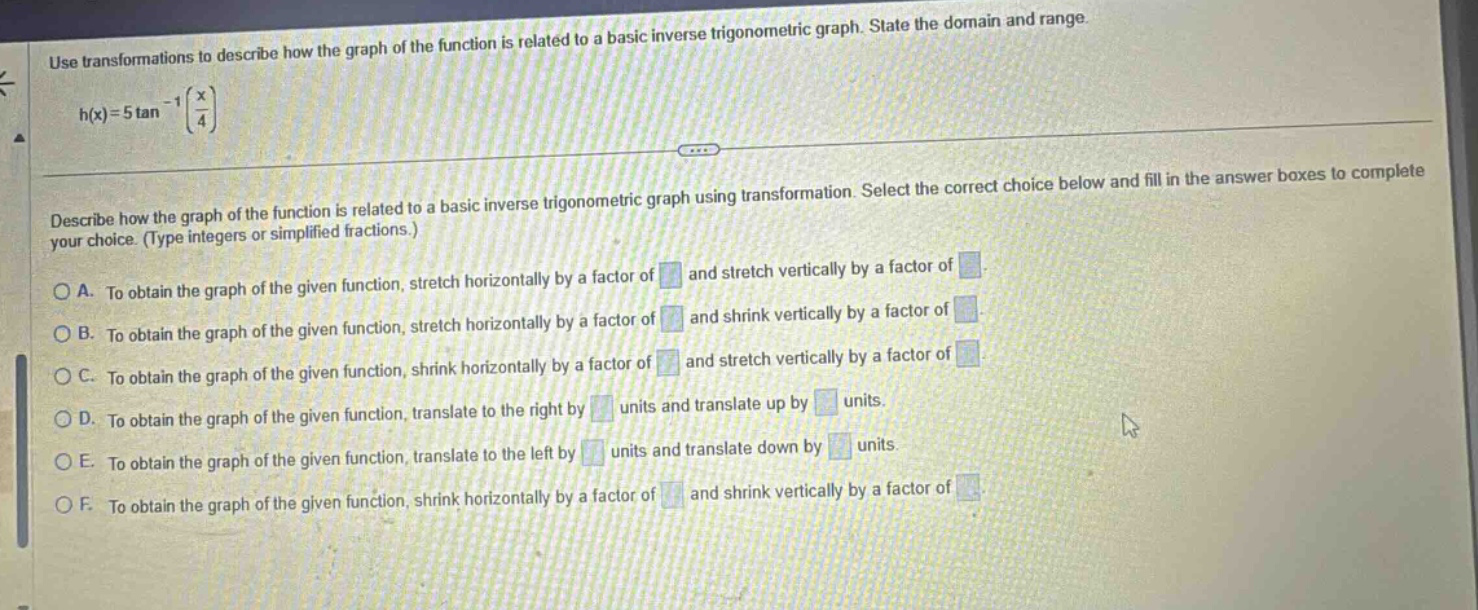 use transformations to describe how the graph of the function is related to a basic inverse trigonometric graph. state the domain and range. h(x)=5tan^(-1)(x/4) describe how the graph of the function is related to a basic inverse trigonometric graph using transformation. select the correct choice below and fill in the answer boxes to complete your choice. (type integers or simplified fractions.) a. to obtain the graph of the given function, stretch horizontally by a factor of and stretch vertically by a factor of b. to obtain the graph of the given function, stretch horizontally by a factor of and shrink vertically by a factor of c. to obtain the graph of the given function, shrink horizontally by a factor of and stretch vertically by a factor of d. to obtain the graph of the given function, translate to the right by units and translate up by units. e. to obtain the graph of the given function, translate to the left by units and translate down by units. f. to obtain the graph of the given function, shrink horizontally by a factor of and shrink vertically by a factor of