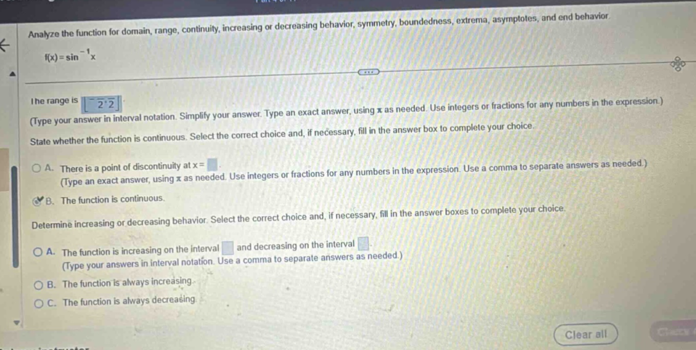 analyze the function for domain, range, continuity, increasing or decreasing behavior, symmetry, boundedness, extrema, asymptotes, and end behavior. f(x)=sin^(-1)x. the range is -π/2,π/2 (type your answer in interval notation. simplify your answer. type an exact answer, using π as needed. use integers or fractions for any numbers in the expression.) state whether the function is continuous. select the correct choice and, if necessary, fill in the answer box to complete your choice. a. there is a point of discontinuity at x= (type an exact answer, using π as needed. use integers or fractions for any numbers in the expression. use a comma to separate answers as needed.) b. the function is continuous. determine increasing or decreasing behavior. select the correct choice and, if necessary, fill in the answer boxes to complete your choice. a. the function is increasing on the interval and decreasing on the interval (type your answers in interval notation. use a comma to separate answers as needed.) b. the function is always increasing. c. the function is always decreasing.