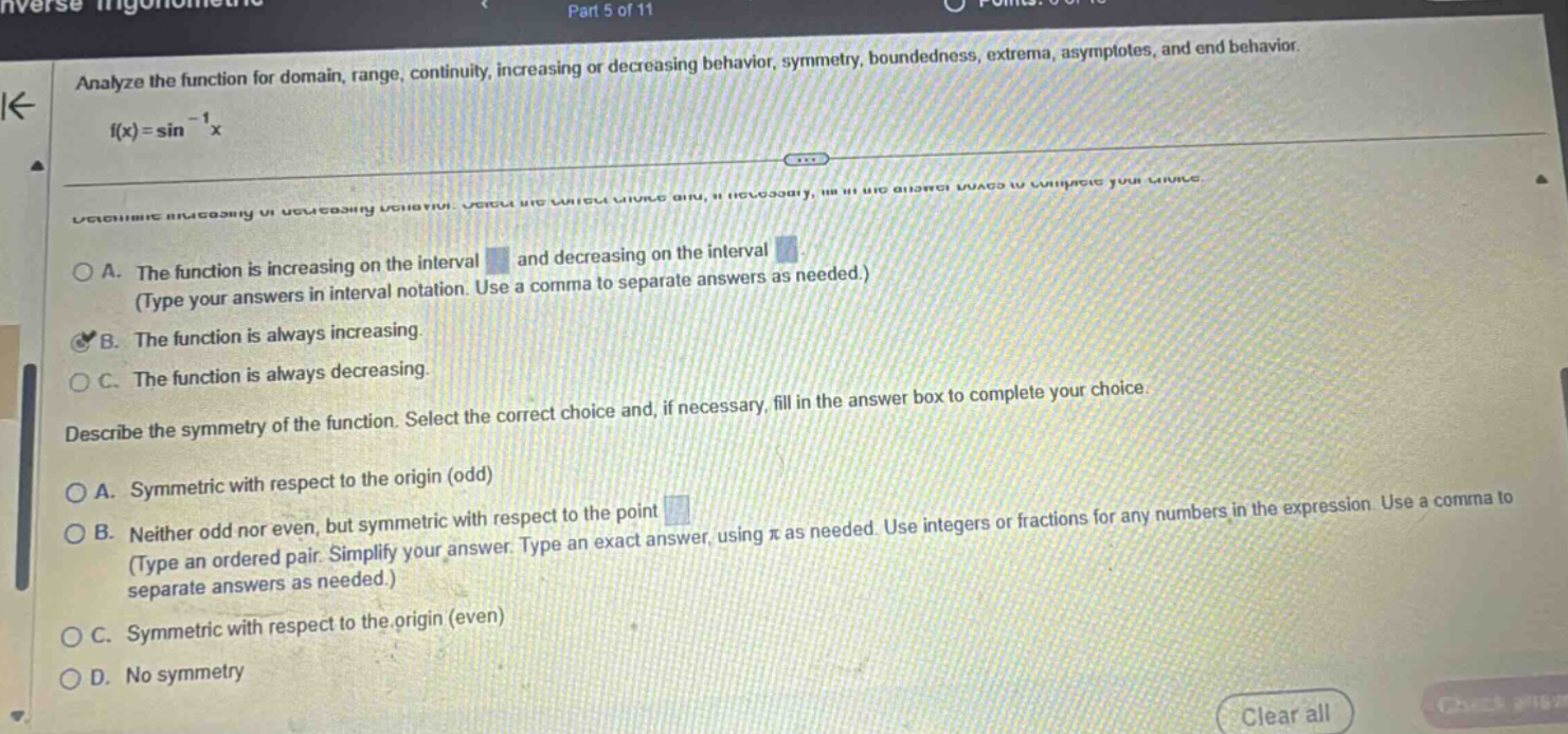 analyze the function for domain, range, continuity, increasing or decreasing behavior, symmetry, boundedness, extrema, asymptotes, and end behavior. f(x)=sin⁻¹x. a. the function is increasing on the interval and decreasing on the interval (type your answers in interval notation. use a comma to separate answers as needed.) b. the function is always increasing. c. the function is always decreasing. describe the symmetry of the function. select the correct choice and, if necessary, fill in the answer box to complete your choice. a. symmetric with respect to the origin (odd) b. neither odd nor even, but symmetric with respect to the point (type an ordered pair. simplify your answer. type an exact answer, using π as needed. use integers or fractions for any numbers in the expression. use a comma to separate answers as needed.) c. symmetric with respect to the origin (even) d. no symmetry