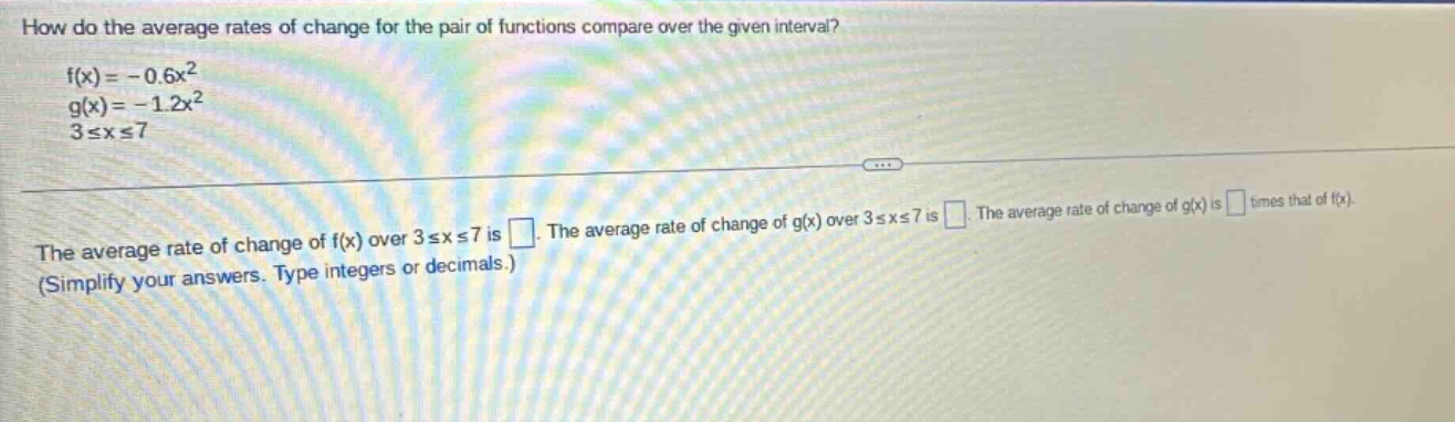 how do the average rates of change for the pair of functions compare over the given interval? f(x)= - 0.6x² g(x)= - 1.2x² 3≤x≤7 the average rate of change of f(x) over 3≤x≤7 is. the average rate of change of g(x) over 3≤x≤7 is. the average rate of change of g(x) is times that of f(x). (simplify your answers. type integers or decimals.)