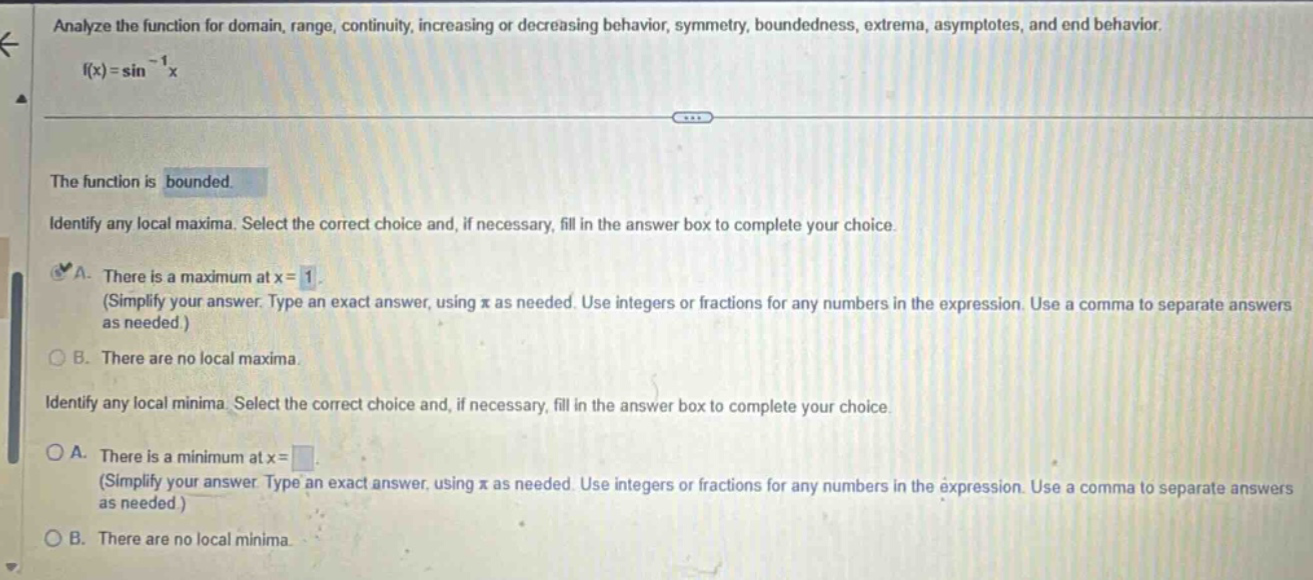 analyze the function for domain, range, continuity, increasing or decreasing behavior, symmetry, boundedness, extrema, asymptotes, and end behavior. f(x)=sin^(-1)x the function is bounded. identify any local maxima. select the correct choice and, if necessary, fill in the answer box to complete your choice. a. there is a maximum at x = 1. (simplify your answer. type an exact answer, using π as needed. use integers or fractions for any numbers in the expression. use a comma to separate answers as needed.) b. there are no local maxima. identify any local minima. select the correct choice and, if necessary, fill in the answer box to complete your choice. a. there is a minimum at x = . (simplify your answer. type an exact answer, using π as needed. use integers or fractions for any numbers in the expression. use a comma to separate answers as needed.) b. there are no local minima.