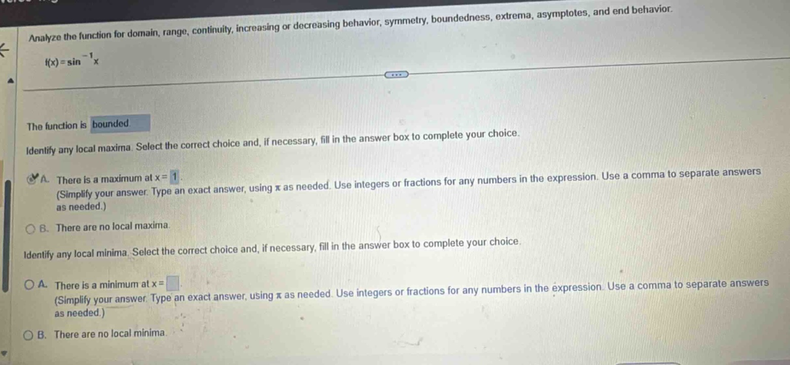 analyze the function for domain, range, continuity, increasing or decreasing behavior, symmetry, boundedness, extrema, asymptotes, and end behavior. f(x)=sin⁻¹x the function is bounded. identify any local maxima. select the correct choice and, if necessary, fill in the answer box to complete your choice. a. there is a maximum at x = 1. (simplify your answer. type an exact answer, using π as needed. use integers or fractions for any numbers in the expression. use a comma to separate answers as needed.) b. there are no local maxima. identify any local minima. select the correct choice and, if necessary, fill in the answer box to complete your choice. a. there is a minimum at x = . (simplify your answer. type an exact answer, using π as needed. use integers or fractions for any numbers in the expression. use a comma to separate answers as needed.) b. there are no local minima.