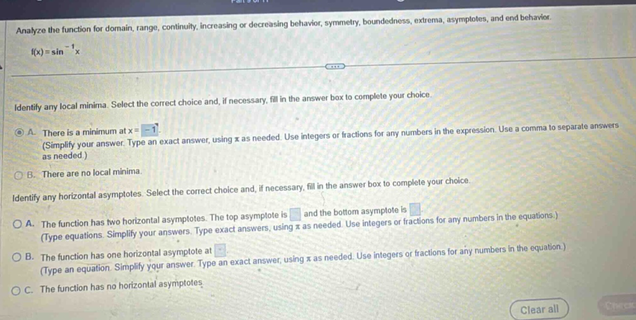 analyze the function for domain, range, continuity, increasing or decreasing behavior, symmetry, boundedness, extrema, asymptotes, and end behavior. f(x)=sin⁻¹x identify any local minima. select the correct choice and, if necessary, fill in the answer box to complete your choice. a. there is a minimum at x = -1 (simplify your answer. type an exact answer, using π as needed. use integers or fractions for any numbers in the expression. use a comma to separate answers as needed.) b. there are no local minima. identify any horizontal asymptotes. select the correct choice and, if necessary, fill in the answer box to complete your choice. a. the function has two horizontal asymptotes. the top asymptote is and the bottom asymptote is (type equations. simplify your answers. type exact answers, using π as needed. use integers or fractions for any numbers in the equations.) b. the function has one horizontal asymptote at (type an equation. simplify your answer. type an exact answer, using π as needed. use integers or fractions for any numbers in the equation.) c. the function has no horizontal asymptotes clear all