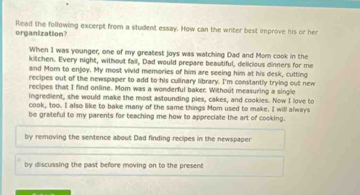 read the following excerpt from a student essay. how can the writer best improve his or her organization? when i was younger, one of my greatest joys was watching dad and mom cook in the kitchen. every night, without fail, dad would prepare beautiful, delicious dinners for me and mom to enjoy. my most vivid memories of him are seeing him at his desk, cutting recipes out of the newspaper to add to his culinary library. im constantly trying out new recipes that i find online. mom was a wonderful baker. without measuring a single ingredient, she would make the most astounding pies, cakes, and cookies. now i love to cook, too. i also like to bake many of the same things mom used to make. i will always be grateful to my parents for teaching me how to appreciate the art of cooking. by removing the sentence about dad finding recipes in the newspaper by discussing the past before moving on to the present