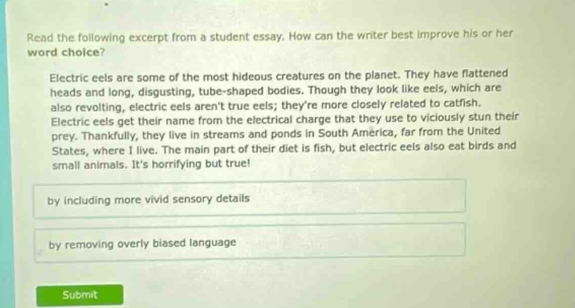 read the following excerpt from a student essay. how can the writer best improve his or her word choice? electric eels are some of the most hideous creatures on the planet. they have flattened heads and long, disgusting, tube - shaped bodies. though they look like eels, which are also revolting, electric eels arent true eels; theyre more closely related to catfish. electric eels get their name from the electrical charge that they use to viciously stun their prey. thankfully, they live in streams and ponds in south america, far from the united states, where i live. the main part of their diet is fish, but electric eels also eat birds and small animals. its horrifying but true! by including more vivid sensory details by removing overly biased language