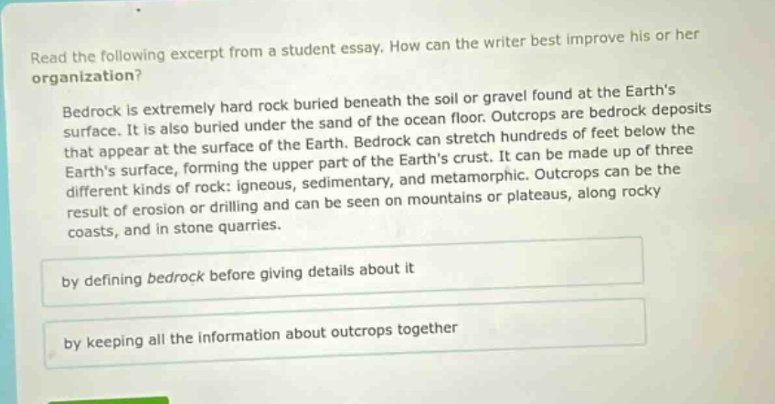 read the following excerpt from a student essay. how can the writer best improve his or her organization? bedrock is extremely hard rock buried beneath the soil or gravel found at the earths surface. it is also buried under the sand of the ocean floor. outcrops are bedrock deposits that appear at the surface of the earth. bedrock can stretch hundreds of feet below the earths surface, forming the upper part of the earths crust. it can be made up of three different kinds of rock: igneous, sedimentary, and metamorphic. outcrops can be the result of erosion or drilling and can be seen on mountains or plateaus, along rocky coasts, and in stone quarries. by defining bedrock before giving details about it by keeping all the information about outcrops together