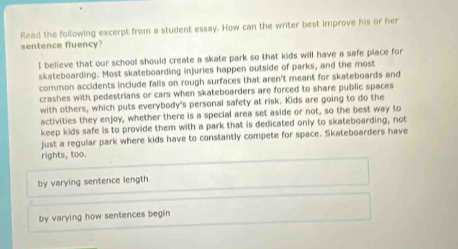read the following excerpt from a student essay. how can the writer best improve his or her sentence fluency? i believe that our school should create a skate park so that kids will have a safe place for skateboarding. most skateboarding injuries happen outside of parks, and the most common accidents include falls on rough surfaces that arent meant for skateboards and crashes with pedestrians or cars when skateboarders are forced to share public spaces with others, which puts everybodys personal safety at risk. kids are going to do the activities they enjoy, whether there is a special area set aside or not, so the best way to keep kids safe is to provide them with a park that is dedicated only to skateboarding, not just a regular park where kids have to constantly compete for space. skateboarders have rights, too. by varying sentence length by varying how sentences begin
