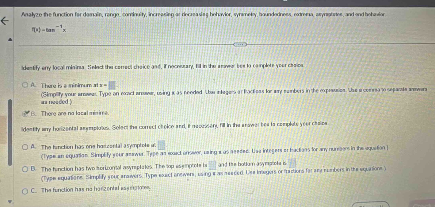 analyze the function for domain, range, continuity, increasing or decreasing behavior, symmetry, boundedness, extrema, asymptotes, and end behavior. f(x)=tan^(-1)x identify any local minima. select the correct choice and, if necessary, fill in the answer box to complete your choice. a. there is a minimum at x= (simplify your answer. type an exact answer, using π as needed. use integers or fractions for any numbers in the expression. use a comma to separate answers as needed.) b. there are no local minima. identify any horizontal asymptotes. select the correct choice and, if necessary, fill in the answer box to complete your choice. a. the function has one horizontal asymptote at (type an equation. simplify your answer. type an exact answer, using π as needed. use integers or fractions for any numbers in the equation.) b. the function has two horizontal asymptotes. the top asymptote is and the bottom asymptote is (type equations. simplify your answers. type exact answers, using π as needed. use integers or fractions for any numbers in the equations ) c. the function has no horizontal asymptotes.