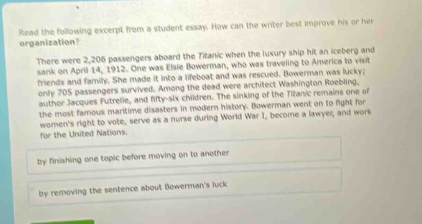 read the following excerpt from a student essay. how can the writer best improve his or her organization? there were 2,206 passengers aboard the titanic when the luxury ship hit an iceberg and sank on april 14, 1912. one was elsie bowerman, who was traveling to america to visit friends and family. she survived. bowerman was lucky; only 705 passengers made it into a lifeboat and was rescued. among the dead were architect washington roebling, author jacques futrelle, and fifty - six children. the sinking of the titanic remains one of the most famous maritime disasters in modern history. bowerman went on to fight for womens right to vote, serve as a nurse during world war i, become a lawyer, and work for the united nations. by finishing one topic before moving on to another by removing the sentence about bowermans luck