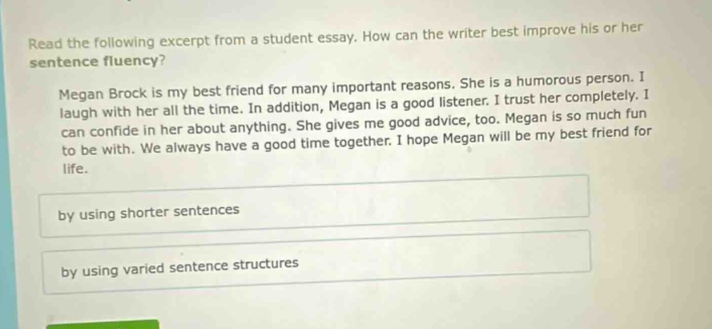 read the following excerpt from a student essay. how can the writer best improve his or her sentence fluency? megan brock is my best friend for many important reasons. she is a humorous person. i laugh with her all the time. in addition, megan is a good listener. i trust her completely. i can confide in her about anything. she gives me good advice, too. megan is so much fun to be with. we always have a good time together. i hope megan will be my best friend for life. by using shorter sentences by using varied sentence structures