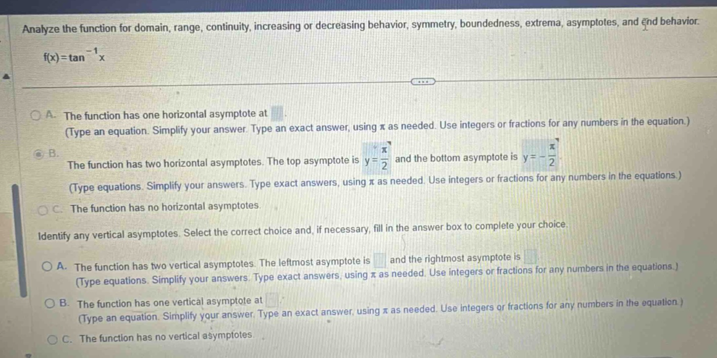 analyze the function for domain, range, continuity, increasing or decreasing behavior, symmetry, boundedness, extrema, asymptotes, and end behavior. f(x)=tan^(-1)x a. the function has one horizontal asymptote at. (type an equation. simplify your answer. type an exact answer, using π as needed. use integers or fractions for any numbers in the equation.) b. the function has two horizontal asymptotes. the top asymptote is y = π/2 and the bottom asymptote is y = -π/2 (type equations. simplify your answers. type exact answers, using π as needed. use integers or fractions for any numbers in the equations.) c. the function has no horizontal asymptotes. identify any vertical asymptotes. select the correct choice and, if necessary, fill in the answer box to complete your choice. a. the function has two vertical asymptotes. the leftmost asymptote is and the rightmost asymptote is (type equations. simplify your answers. type exact answers, using π as needed. use integers or fractions for any numbers in the equations.) b. the function has one vertical asymptote at. (type an equation. simplify your answer. type an exact answer, using π as needed. use integers or fractions for any numbers in the equation.) c. the function has no vertical asymptotes