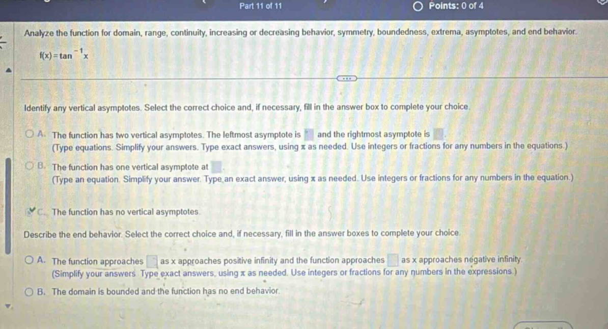 part 11 of 11 points: 0 of 4 analyze the function for domain, range, continuity, increasing or decreasing behavior, symmetry, boundedness, extrema, asymptotes, and end behavior. f(x)=tan⁻¹x identify any vertical asymptotes. select the correct choice and, if necessary, fill in the answer box to complete your choice. a. the function has two vertical asymptotes. the left - most asymptote is and the right - most asymptote is (type equations. simplify your answers. type exact answers, using π as needed. use integers or fractions for any numbers in the equations.) b. the function has one vertical asymptote at. (type an equation. simplify your answer. type an exact answer, using π as needed. use integers or fractions for any numbers in the equation.) c. the function has no vertical asymptotes. describe the end behavior. select the correct choice and, if necessary, fill in the answer boxes to complete your choice. a. the function approaches as x approaches positive infinity and the function approaches as x approaches negative infinity (simplify your answers. type exact answers, using π as needed. use integers or fractions for any numbers in the expressions.) b. the domain is bounded and the function has no end behavior.
