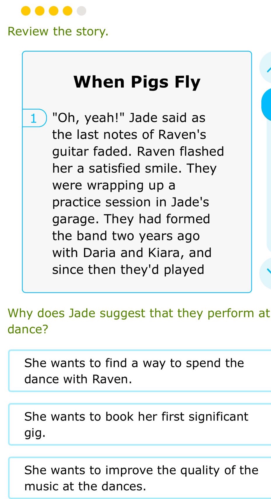 review the story. when pigs fly 1 \oh, yeah!\ jade said as the last notes of ravens guitar faded. raven flashed her a satisfied smile. they were wrapping up a practice session in jades garage. they had formed the band two years ago with daria and kiara, and since then theyd played why does jade suggest that they perform at dance? she wants to find a way to spend the dance with raven. she wants to book her first significant gig. she wants to improve the quality of the music at the dances.
