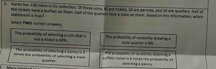 2. aaron has 100 coins in his collection. of these coins, 60 are nickels, 24 are pennies, and 16 are quarters. half of the nickels have a buffalo on them. half of the quarters have a state on them. based on this information, which statement is true? select two correct answers. the probability of selecting a coin that is not a nickel is 60%. the probability of randomly drawing a state quarter is 8%. the probability of selecting a penny is 3 times the probability of selecting a state quarter. the probability of randomly selecting a buffalo nickel is 6 times the probability of selecting a penny.