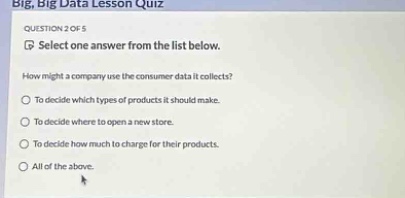 big, big data lesson quiz question 2 of 5 select one answer from the list below. how might a company use the consumer data it collects? to decide which types of products it should make. to decide where to open a new store. to decide how much to charge for their products. all of the above.