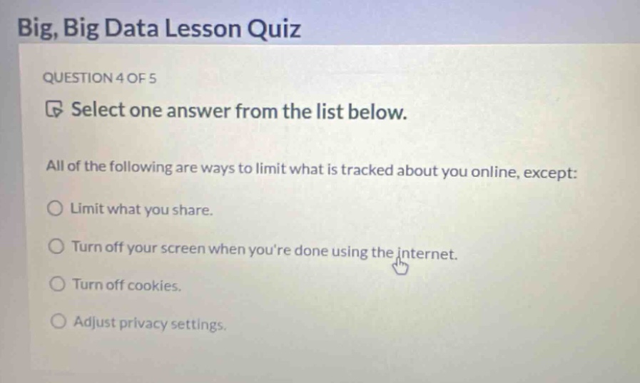 big, big data lesson quiz\nquestion 4 of 5\nselect one answer from the list below.\nall of the following are ways to limit what is tracked about you online, except:\nlimit what you share.\nturn off your screen when youre done using the internet.\nturn off cookies.\nadjust privacy settings.