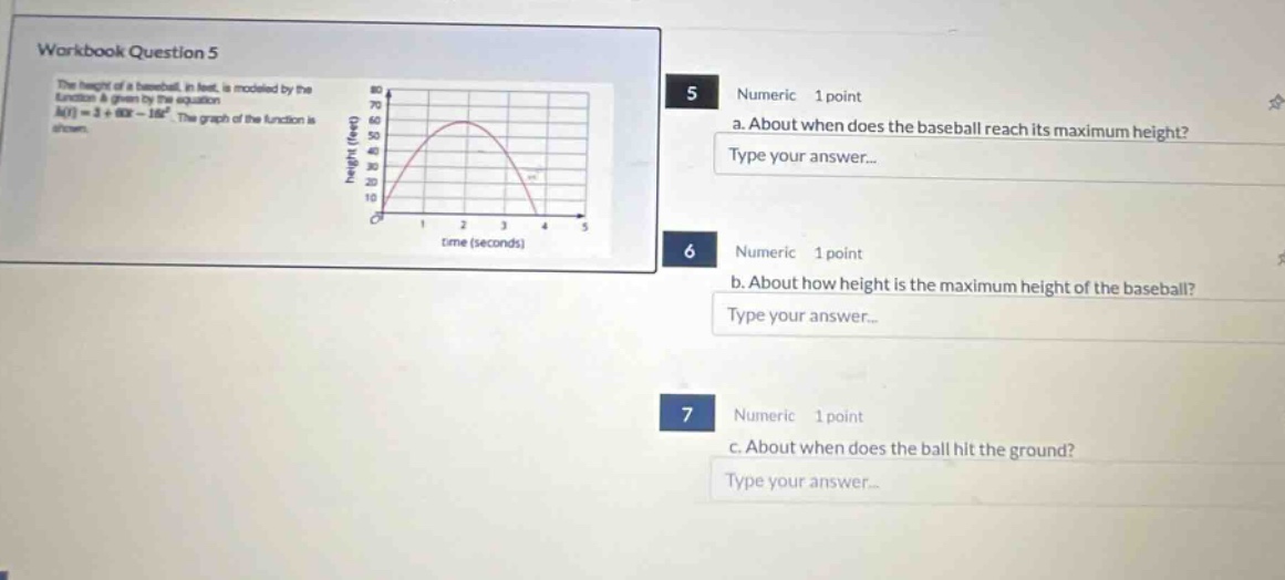 workbook question 5\nthe height of a baseball, in feet, is modeled by the function & given by the equation h(t)=2 + 60t - 16t². the graph of the function is shown.\n5 numeric 1 point\na. about when does the baseball reach its maximum height?\ntype your answer...\n6 numeric 1 point\nb. about how height is the maximum height of the baseball?\ntype your answer...\n7 numeric 1 point\nc. about when does the ball hit the ground?\ntype your answer...