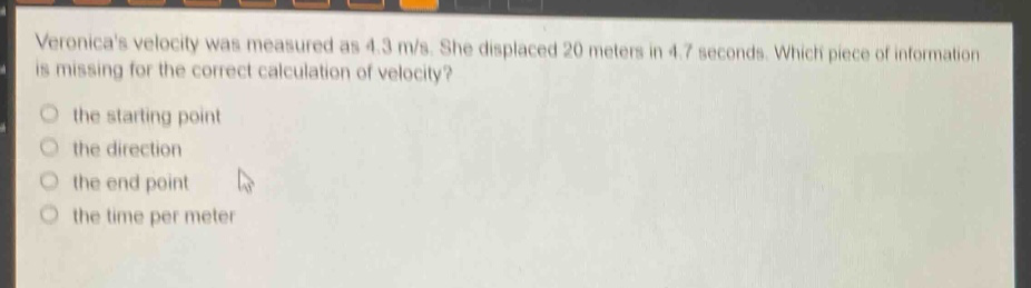 veronicas velocity was measured as 4.3 m/s. she displaced 20 meters in 4.7 seconds. which piece of information is missing for the correct calculation of velocity? the starting point the direction the end point the time per meter