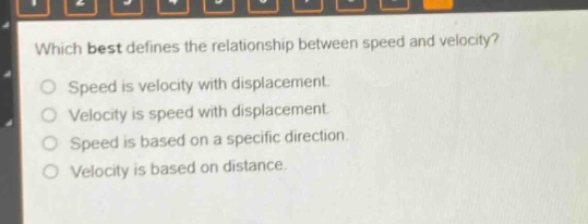 which best defines the relationship between speed and velocity?\nspeed is velocity with displacement.\nvelocity is speed with displacement.\nspeed is based on a specific direction.\nvelocity is based on distance.