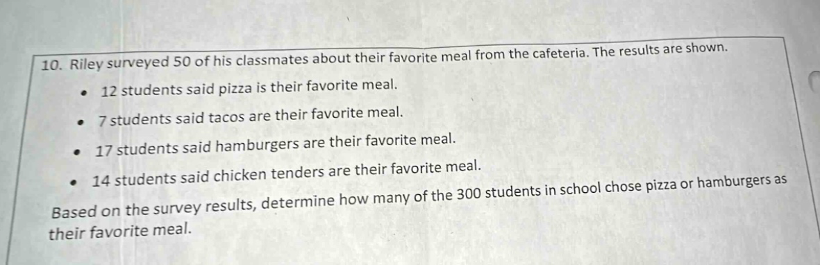 10. riley surveyed 50 of his classmates about their favorite meal from the cafeteria. the results are shown. 12 students said pizza is their favorite meal. 7 students said tacos are their favorite meal. 17 students said hamburgers are their favorite meal. 14 students said chicken tenders are their favorite meal. based on the survey results, determine how many of the 300 students in school chose pizza or hamburgers as their favorite meal.