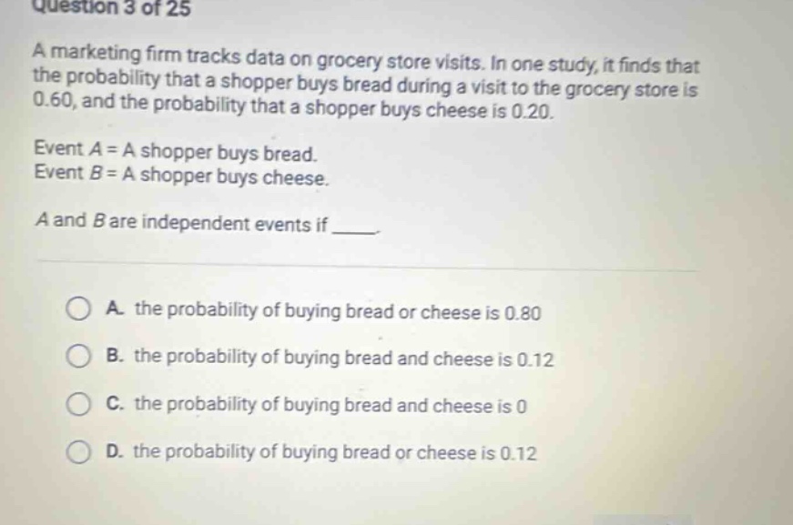 question 3 of 25\na marketing firm tracks data on grocery store visits. in one study, it finds that the probability that a shopper buys bread during a visit to the grocery store is 0.60, and the probability that a shopper buys cheese is 0.20.\nevent a = a shopper buys bread.\nevent b = a shopper buys cheese.\na and b are independent events if ___.\na. the probability of buying bread or cheese is 0.80\nb. the probability of buying bread and cheese is 0.12\nc. the probability of buying bread and cheese is 0\nd. the probability of buying bread or cheese is 0.12