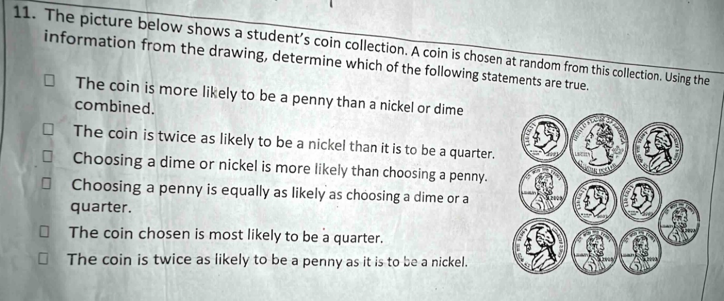 11. the picture below shows a student’s coin collection. a coin is chosen at random from this collection. using the information from the drawing, determine which of the following statements are true. the coin is more likely to be a penny than a nickel or dime combined. the coin is twice as likely to be a nickel than it is to be a quarter. choosing a dime or nickel is more likely than choosing a penny. choosing a penny is equally as likely as choosing a dime or a quarter. the coin chosen is most likely to be a quarter. the coin is twice as likely to be a penny as it is to be a nickel.