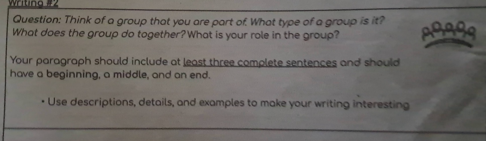 writing #2 question: think of a group that you are part of. what type of a group is it? what does the group do together? what is your role in the group? your paragraph should include at least three complete sentences and should have a beginning, a middle, and an end. · use descriptions, details, and examples to make your writing interesting