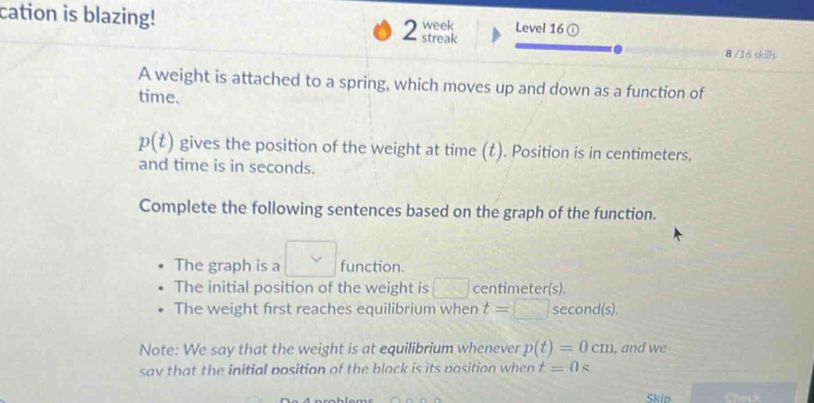 a weight is attached to a spring, which moves up and down as a function of time. p(t) gives the position of the weight at time (t). position is in centimeters, and time is in seconds. complete the following sentences based on the graph of the function. the graph is a function. the initial position of the weight is centimeter(s). the weight first reaches equilibrium when t = second(s). note: we say that the weight is at equilibrium whenever p(t)=0 cm, and we say that the initial position of the block is its position when t = 0 s.